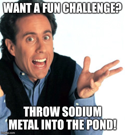Do it | WANT A FUN CHALLENGE? THROW SODIUM METAL INTO THE POND! | image tagged in jerry seinfeld what's the deal,science,i dare you | made w/ Imgflip meme maker