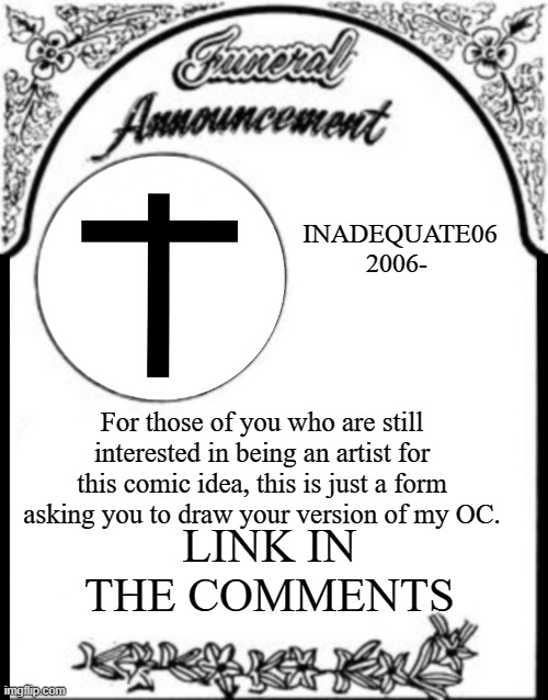 Obituary funeral announcement | INADEQUATE06
2006-; For those of you who are still interested in being an artist for this comic idea, this is just a form asking you to draw your version of my OC. LINK IN THE COMMENTS | image tagged in obituary funeral announcement | made w/ Imgflip meme maker