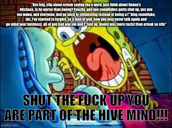 SpongeBob yelling at Squidward | “Bro istg, stfu about ermak saying the n word, just think about Danny's bitchass, is he worse than danny? Exactly, and you snowflakes gotta shut up, yes you too wawa, and everyone, and go back to shitposting instead of being a f**king snowflake, idc, I've learned to forgive, as a man of god, now you may never talk again and go mind your business, all of you had one job and f**ked up, danny was more racist than ermak so stfu”; SHUT THE FUCK UP YOU ARE PART OF THE HIVE MIND!!! | image tagged in spongebob yelling at squidward | made w/ Imgflip meme maker