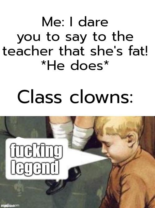 It's true though | Me: I dare you to say to the teacher that she's fat!
*He does*; Class clowns: | made w/ Imgflip meme maker