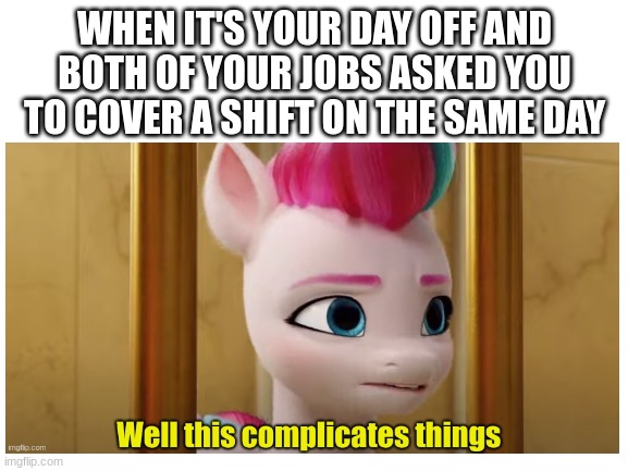 this happened to me the other day, also meme template | WHEN IT'S YOUR DAY OFF AND BOTH OF YOUR JOBS ASKED YOU TO COVER A SHIFT ON THE SAME DAY | image tagged in zipp storm,fun,mlp,funny memes | made w/ Imgflip meme maker