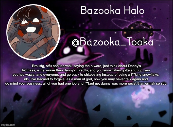 Bazooka's BBH template | Bro istg, stfu about ermak saying the n word, just think about Danny's bitchass, is he worse than danny? Exactly, and you snowflakes gotta shut up, yes you too wawa, and everyone, and go back to shitposting instead of being a f**king snowflake, idc, I've learned to forgive, as a man of god, now you may never talk again and go mind your business, all of you had one job and f**ked up, danny was more racist than ermak so stfu | image tagged in bazooka's bbh template | made w/ Imgflip meme maker