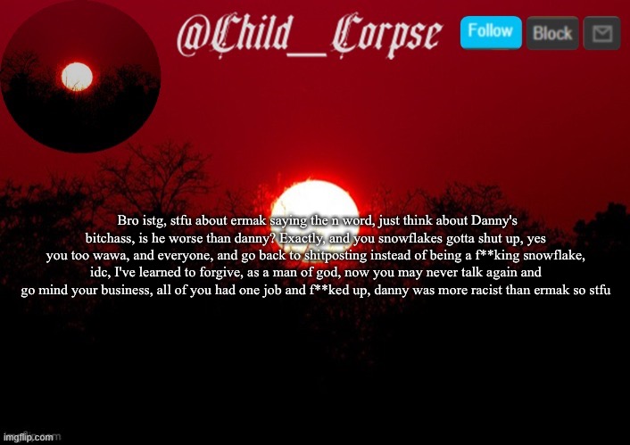 Child_Corpse announcement template | Bro istg, stfu about ermak saying the n word, just think about Danny's bitchass, is he worse than danny? Exactly, and you snowflakes gotta shut up, yes you too wawa, and everyone, and go back to shitposting instead of being a f**king snowflake, idc, I've learned to forgive, as a man of god, now you may never talk again and go mind your business, all of you had one job and f**ked up, danny was more racist than ermak so stfu | image tagged in child_corpse announcement template | made w/ Imgflip meme maker