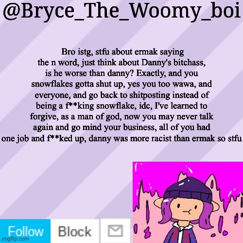 Bryce_The_Woomy_boi's new New NEW announcement template | Bro istg, stfu about ermak saying the n word, just think about Danny's bitchass, is he worse than danny? Exactly, and you snowflakes gotta shut up, yes you too wawa, and everyone, and go back to shitposting instead of being a f**king snowflake, idc, I've learned to forgive, as a man of god, now you may never talk again and go mind your business, all of you had one job and f**ked up, danny was more racist than ermak so stfu | image tagged in bryce_the_woomy_boi's new new new announcement template | made w/ Imgflip meme maker