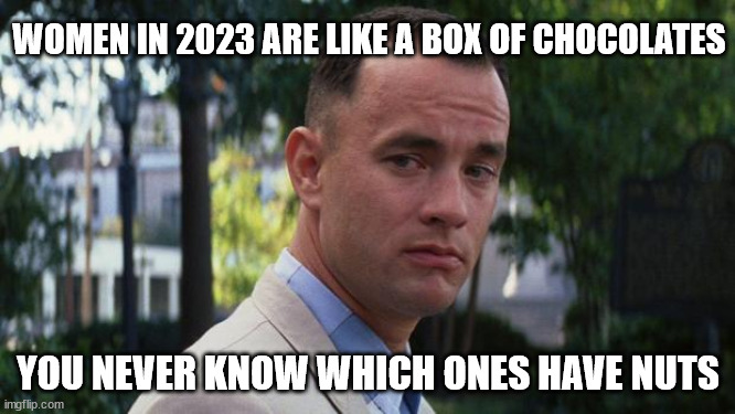 I prefer women without nuts. | WOMEN IN 2023 ARE LIKE A BOX OF CHOCOLATES; YOU NEVER KNOW WHICH ONES HAVE NUTS | image tagged in forrest gump | made w/ Imgflip meme maker