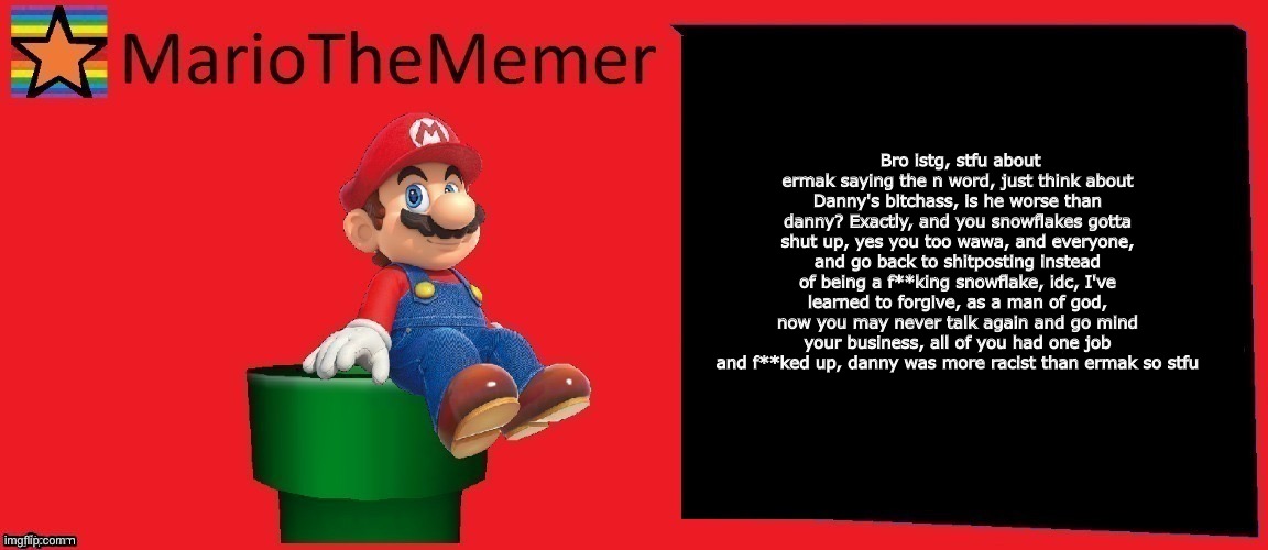 MarioTheMemer announcement template v1 | Bro istg, stfu about ermak saying the n word, just think about Danny's bitchass, is he worse than danny? Exactly, and you snowflakes gotta shut up, yes you too wawa, and everyone, and go back to shitposting instead of being a f**king snowflake, idc, I've learned to forgive, as a man of god, now you may never talk again and go mind your business, all of you had one job and f**ked up, danny was more racist than ermak so stfu | image tagged in mariothememer announcement template v1 | made w/ Imgflip meme maker
