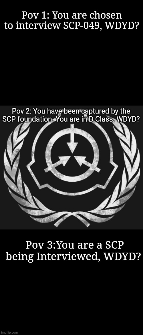 Little SCP roleplay. Remember to tell me which Pov! | Pov 1: You are chosen to interview SCP-049, WDYD? Pov 2: You have been captured by the SCP foundation. You are in D Class. WDYD? Pov 3:You are a SCP being Interviewed, WDYD? | image tagged in blank black | made w/ Imgflip meme maker