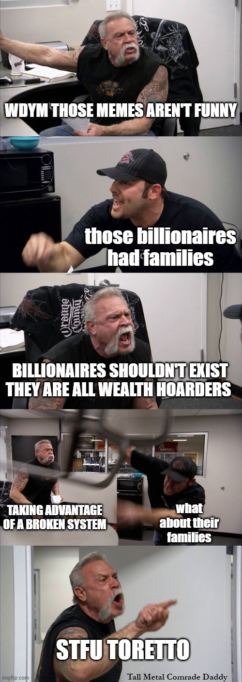 F&F69 Under The Sea | WDYM THOSE MEMES AREN'T FUNNY; those billionaires had families; BILLIONAIRES SHOULDN'T EXIST THEY ARE ALL WEALTH HOARDERS; TAKING ADVANTAGE OF A BROKEN SYSTEM; what about their families; STFU TORETTO; Tall Metal Comrade Daddy | image tagged in memes,american chopper argument | made w/ Imgflip meme maker