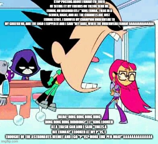 robin yelling at starfire | STOP POSTING ABOUT ERMAK! I'M TIRED OF SEEING IT! MY FRIENDS ON TIKTOK SEND ME ERMAK, ON DISCORD ITS F**KING ERMAK. I WAS IN A SERVER, RIGHT, AND ALL THE CHANNELS ARE JUST ERMAK STUFF. I SHOWED MY CHAMPION UNDERWEAR TO MY GIRLFRIEND, AND THE LOGO I FLIPPED IT AND I SAID "HEY BABE, WHEN THE UNDERWEAR ERMAK! AAAAAAAAAAAAAA; HAHA! DING DING DING DING DING DING DING DIDIDING!" I F**KING LOOKED AT A TRASH CAN AND I SAID "THATS A BIT ERMAK!" I LOOKED AT MY P**IS, I THOUGHT OF THE ASTRONAUTS HELMET AND I GO "P**IS? MORE LIKE PEN-MAK!" AAAAAAAAAAAAAA | image tagged in robin yelling at starfire | made w/ Imgflip meme maker