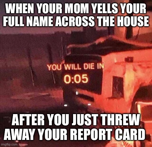 You will die in 0:05 | WHEN YOUR MOM YELLS YOUR FULL NAME ACROSS THE HOUSE; AFTER YOU JUST THREW AWAY YOUR REPORT CARD | image tagged in you will die in 0 05 | made w/ Imgflip meme maker