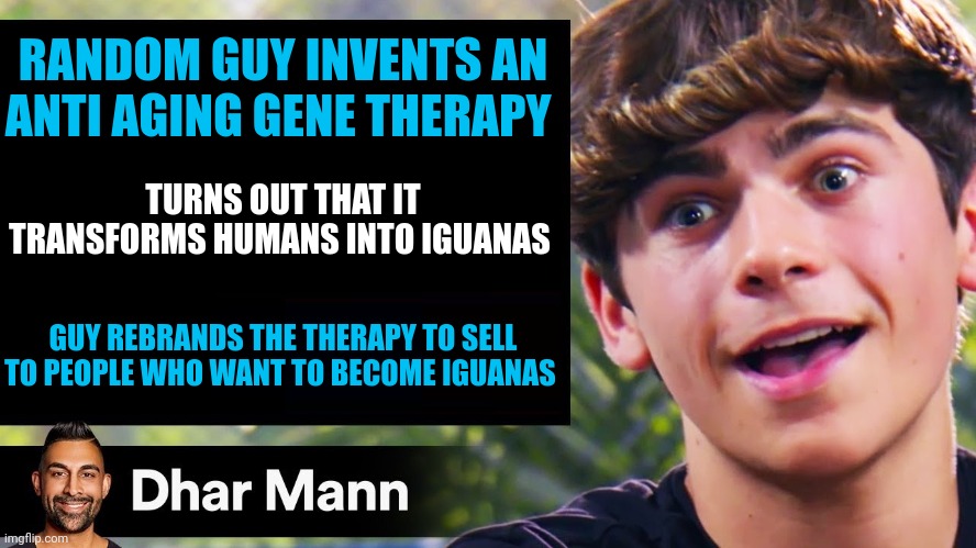 New Gene Tech transforms people into iguanas | RANDOM GUY INVENTS AN ANTI AGING GENE THERAPY; TURNS OUT THAT IT TRANSFORMS HUMANS INTO IGUANAS; GUY REBRANDS THE THERAPY TO SELL TO PEOPLE WHO WANT TO BECOME IGUANAS | image tagged in dhar mann thumbnail maker bully edition | made w/ Imgflip meme maker