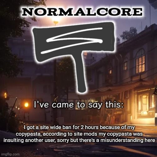 Normalcore 3RD ever announcement temp | I got a site wide ban for 2 hours because of my copypasta, according to site mods my copypasta was insulting another user, sorry but there's a misunderstanding here | image tagged in normalcore 3rd ever announcement temp | made w/ Imgflip meme maker