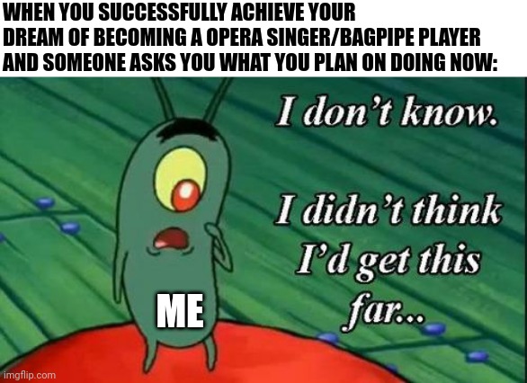 When you achieve your dream and you don't have a set path anymore | WHEN YOU SUCCESSFULLY ACHIEVE YOUR DREAM OF BECOMING A OPERA SINGER/BAGPIPE PLAYER AND SOMEONE ASKS YOU WHAT YOU PLAN ON DOING NOW:; ME | image tagged in i don't know i didn't think i'd get this far | made w/ Imgflip meme maker