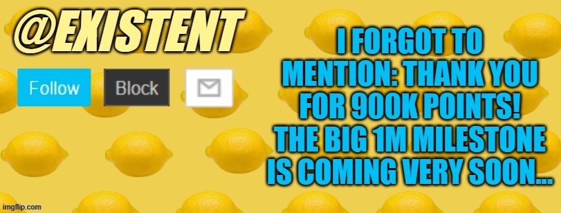 I got caught up with the Top 250 Leaderboard celebration, that I forgot about this ._. ty for 900K points :) | I FORGOT TO MENTION: THANK YOU FOR 900K POINTS! THE BIG 1M MILESTONE IS COMING VERY SOON... | image tagged in existent announcement template | made w/ Imgflip meme maker