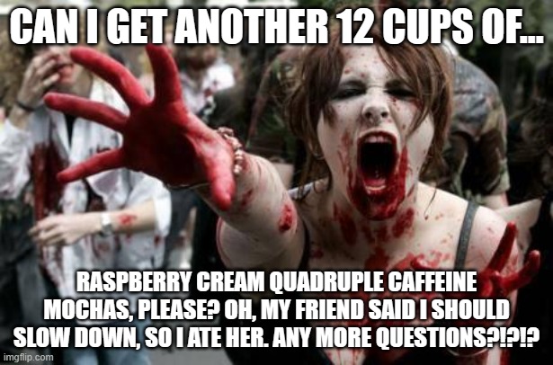 Zombie Women | CAN I GET ANOTHER 12 CUPS OF... RASPBERRY CREAM QUADRUPLE CAFFEINE MOCHAS, PLEASE? OH, MY FRIEND SAID I SHOULD SLOW DOWN, SO I ATE HER. ANY MORE QUESTIONS?!?!? | image tagged in zombie women | made w/ Imgflip meme maker