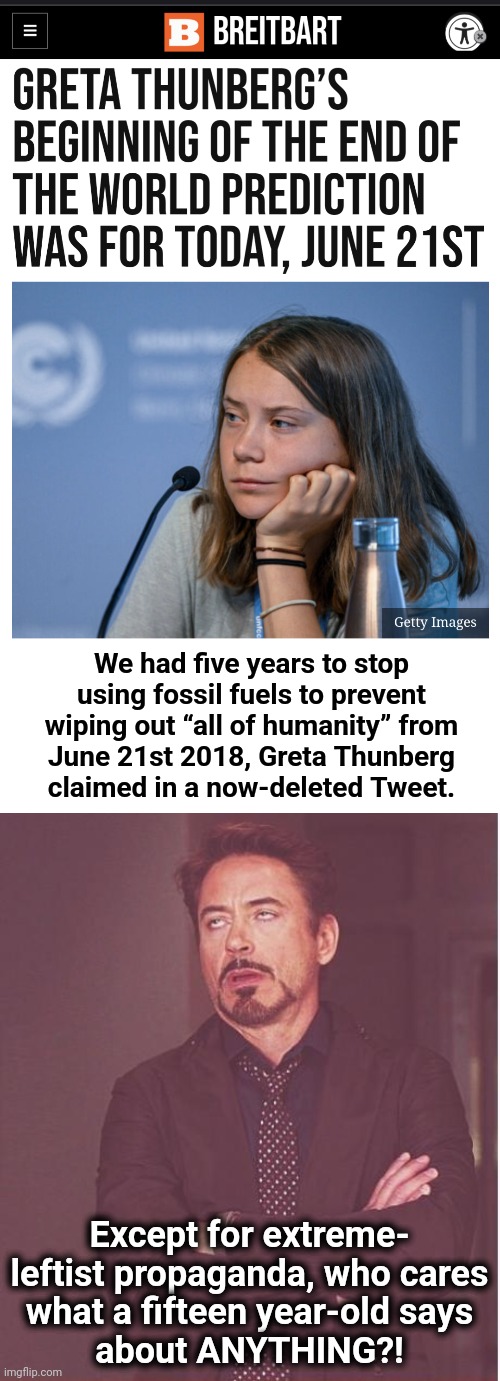 June 21, 2023: another bogus looney-left date of climate apocalypse | We had five years to stop
using fossil fuels to prevent
wiping out “all of humanity” from
June 21st 2018, Greta Thunberg
claimed in a now-deleted Tweet. Except for extreme-
leftist propaganda, who cares
what a fifteen year-old says
about ANYTHING?! | image tagged in memes,face you make robert downey jr,greta thunberg,democrats,climate change,scam | made w/ Imgflip meme maker