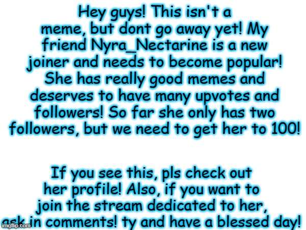 Nyra_Nectarine must be known! | Hey guys! This isn't a meme, but dont go away yet! My friend Nyra_Nectarine is a new joiner and needs to become popular! She has really good memes and deserves to have many upvotes and followers! So far she only has two followers, but we need to get her to 100! If you see this, pls check out her profile! Also, if you want to join the stream dedicated to her, ask in comments! ty and have a blessed day! | image tagged in nyra_nectarine,yes,pls help her out | made w/ Imgflip meme maker