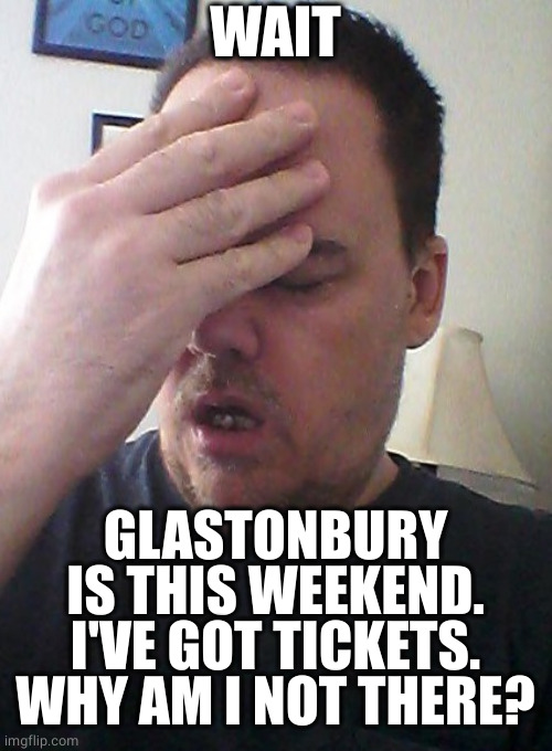 Why have I not got there? | WAIT; GLASTONBURY IS THIS WEEKEND.
I'VE GOT TICKETS.
WHY AM I NOT THERE? | image tagged in face palm,festival,music | made w/ Imgflip meme maker
