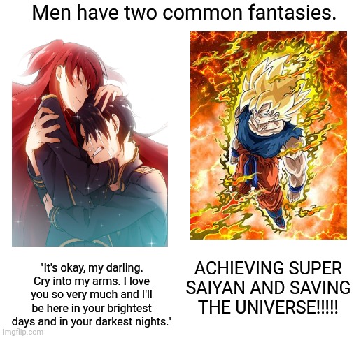 Fellas, can we agree??! | Men have two common fantasies. ACHIEVING SUPER SAIYAN AND SAVING THE UNIVERSE!!!!! "It's okay, my darling. Cry into my arms. I love you so very much and I'll be here in your brightest days and in your darkest nights." | image tagged in blank white template | made w/ Imgflip meme maker