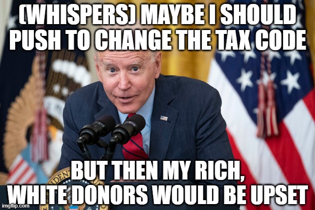 Biden Whisper | (WHISPERS) MAYBE I SHOULD PUSH TO CHANGE THE TAX CODE BUT THEN MY RICH, WHITE DONORS WOULD BE UPSET | image tagged in biden whisper | made w/ Imgflip meme maker