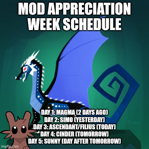 This may be changed at some point | MOD APPRECIATION WEEK SCHEDULE; DAY 1: MAGMA (2 DAYS AGO)
DAY 2: SIMO (YESTERDAY)
DAY 3: ASCENDANT/FILIUS (TODAY)
DAY 4: CINDER (TOMORROW)
DAY 5: SUNNY (DAY AFTER TOMORROW) | image tagged in filius announcement template | made w/ Imgflip meme maker