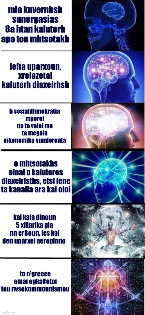 Expanding Brain 5 stages | mia kuvernhsh sunergasias 8a htan kaluterh apo ton mhtsotakh; lefta uparxoun, xreiazetai kaluterh diaxeirhsh; h sosialdhmokratia mporei na ta valei me ta megala oikonomika sumferonta; o mhtsotakhs einai o kaluteros diaxeirisths, etsi lene ta kanalia ara kai oloi; kai kala dinoun 5 xiliarika gia na er8oun, les kai den uparxei aeroplano; to r/greece einai egka8etoi tou rwsokommounismou | image tagged in expanding brain 5 stages,greececirclejerk | made w/ Imgflip meme maker