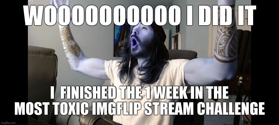 LET'S GOOOOOOOOOOOOOOOOOOOOOOOOOOOOOOOOOOOOOOOOOOOOOOOOOOOOOOOOOOOOOOOOOOOOOOOOOOOOOOOOOOOOOOOOOOOOOOOOOOOOOOOOOOOOOOOOOOOOOOOOO | WOOOOOOOOOO I DID IT; I  FINISHED THE 1 WEEK IN THE MOST TOXIC IMGFLIP STREAM CHALLENGE | image tagged in moist critikal screaming,mission accomplished | made w/ Imgflip meme maker