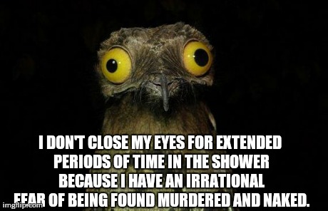 I blame the movie 'Psycho'. | I DON'T CLOSE MY EYES FOR EXTENDED PERIODS OF TIME IN THE SHOWER BECAUSE I HAVE AN IRRATIONAL FEAR OF BEING FOUND MURDERED AND NAKED. | image tagged in memes,weird stuff i do potoo | made w/ Imgflip meme maker