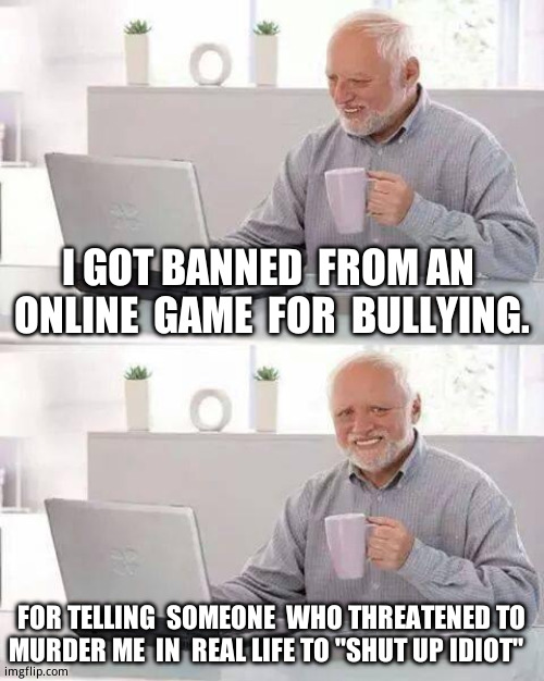 Funniest  gaming memory i   have | I GOT BANNED  FROM AN  ONLINE  GAME  FOR  BULLYING. FOR TELLING  SOMEONE  WHO THREATENED TO MURDER ME  IN  REAL LIFE TO ''SHUT UP IDIOT'' | image tagged in memes,hide the pain harold,dhar mann thumbnail maker bully edition,funny | made w/ Imgflip meme maker