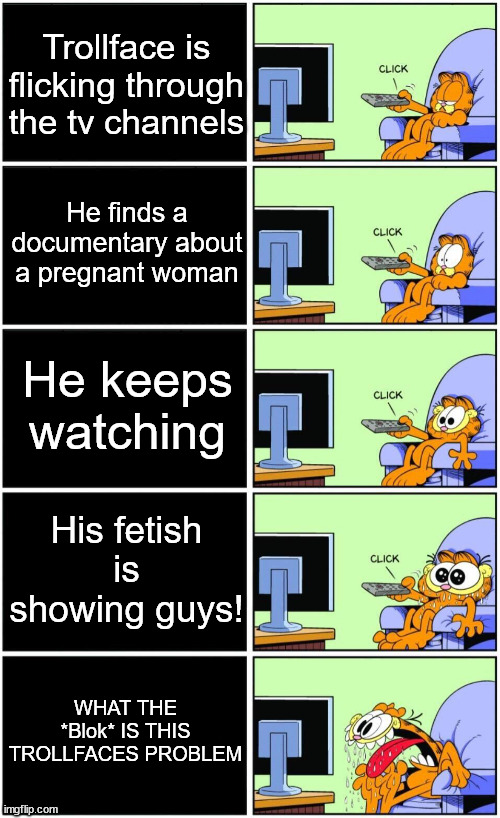 Trollface's origin.mp3 | Trollface is flicking through the tv channels; He finds a documentary about a pregnant woman; He keeps watching; His fetish is showing guys! WHAT THE *Blok* IS THIS TROLLFACES PROBLEM | image tagged in garfield reaction | made w/ Imgflip meme maker