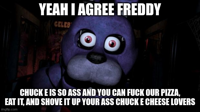FNAF Bonnie | YEAH I AGREE FREDDY CHUCK E IS SO ASS AND YOU CAN FUCK OUR PIZZA, EAT IT, AND SHOVE IT UP YOUR ASS CHUCK E CHEESE LOVERS | image tagged in fnaf bonnie | made w/ Imgflip meme maker