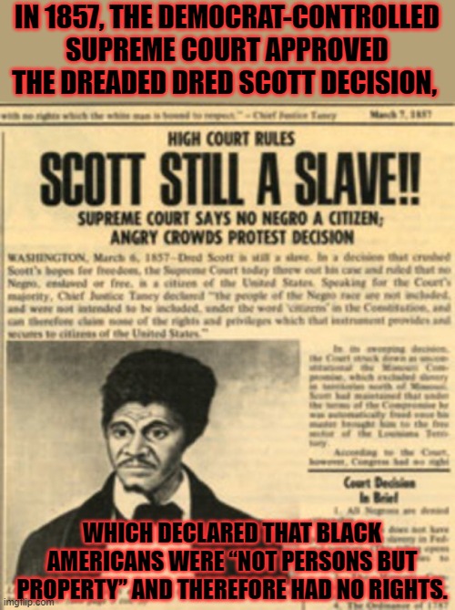 DemoKKKrats. | IN 1857, THE DEMOCRAT-CONTROLLED SUPREME COURT APPROVED THE DREADED DRED SCOTT DECISION, WHICH DECLARED THAT BLACK AMERICANS WERE “NOT PERSONS BUT PROPERTY” AND THEREFORE HAD NO RIGHTS. | image tagged in democrats,crying democrats,kkk | made w/ Imgflip meme maker