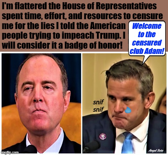 censured adam schiff mad and adam kinzinger crying | I'm flattered the House of Representatives
spent time, effort, and resources to censure
me for the lies I told the American 
people trying to impeach Trump. I
will consider it a badge of honor! Welcome
to the
censured
club Adam! snif
snif; Angel Soto | image tagged in adam schiff,adam kinzinger,congress,trump impeachment,american,lies | made w/ Imgflip meme maker