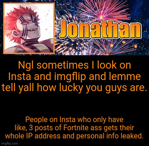 Be thankful yall have it easy | Ngl sometimes I look on Insta and imgflip and lemme tell yall how lucky you guys are. People on Insta who only have like, 3 posts of Fortnite ass gets their whole IP address and personal info leaked. | image tagged in jonathan's 12th temp | made w/ Imgflip meme maker