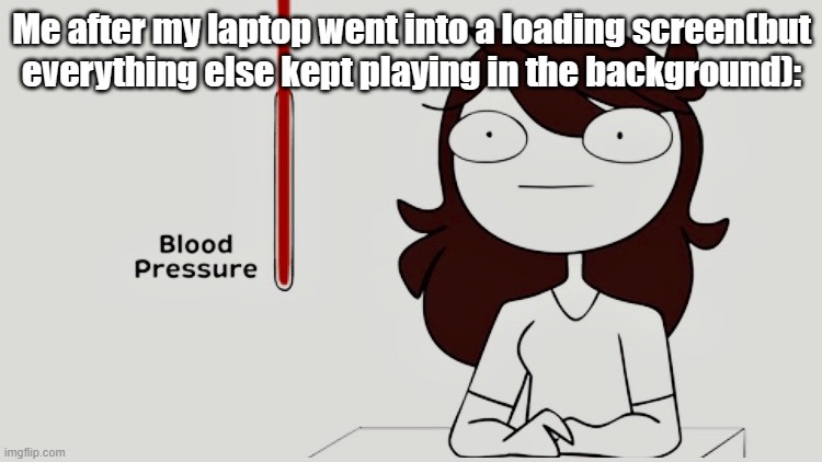 It just did that out of random. Went a darker gray, and loaded. I had to ctrl+alt+delete outta it | Me after my laptop went into a loading screen(but everything else kept playing in the background): | image tagged in jaiden animations blood pressure | made w/ Imgflip meme maker