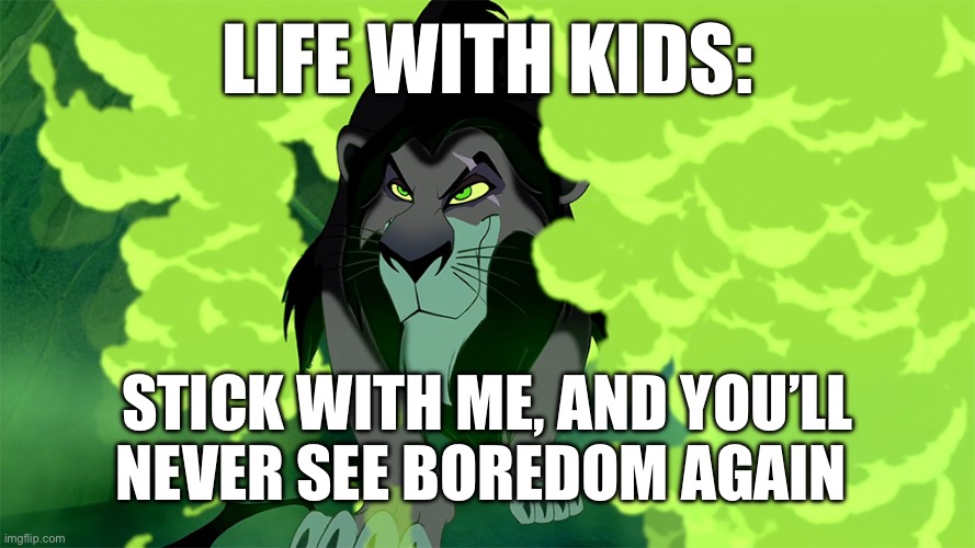 Lion King - Scar - Be Prepared | LIFE WITH KIDS:; STICK WITH ME, AND YOU’LL NEVER SEE BOREDOM AGAIN | image tagged in lion king - scar - be prepared | made w/ Imgflip meme maker