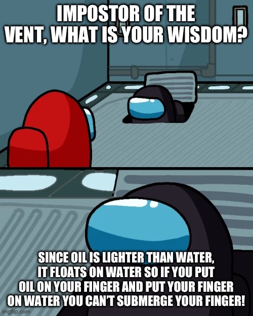 Water > Oil | IMPOSTOR OF THE VENT, WHAT IS YOUR WISDOM? SINCE OIL IS LIGHTER THAN WATER, IT FLOATS ON WATER SO IF YOU PUT OIL ON YOUR FINGER AND PUT YOUR FINGER ON WATER YOU CAN’T SUBMERGE YOUR FINGER! | image tagged in impostor of the vent | made w/ Imgflip meme maker