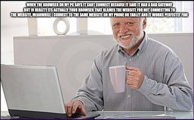 has this ever happened to you before? | WHEN THE BROWSER ON MY PC SAYS IT CANT CONNECT BECAUSE IT SAID IT HAD A BAD GATEWAY BUT IN REALITY ITS ACTUALLY YOUR BROWSER THAT BLAMES THE WEBSITE FOR NOT CONNECTING TO THE WEBSITE, MEANWHILE I CONNECT TO THE SAME WEBSITE ON MY PHONE OR TABLET AND IT WORKS PERFECTLY FINE | image tagged in old man cup of coffee,old man computer,pc,pain | made w/ Imgflip meme maker