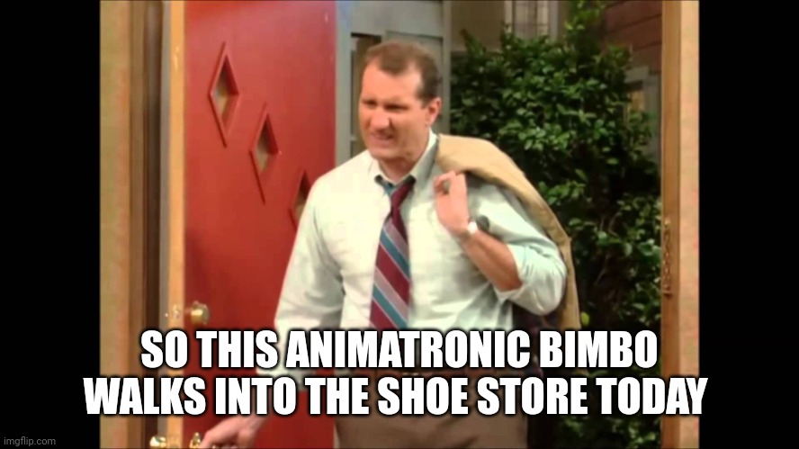 Al Bundy Coming Home | SO THIS ANIMATRONIC BIMBO WALKS INTO THE SHOE STORE TODAY | image tagged in al bundy coming home | made w/ Imgflip meme maker