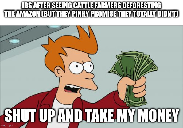 Shut Up And Take My Money Fry Meme | JBS AFTER SEEING CATTLE FARMERS DEFORESTING THE AMAZON (BUT THEY PINKY PROMISE THEY TOTALLY DIDN'T); SHUT UP AND TAKE MY MONEY | image tagged in memes,shut up and take my money fry,environment,beef,forest | made w/ Imgflip meme maker