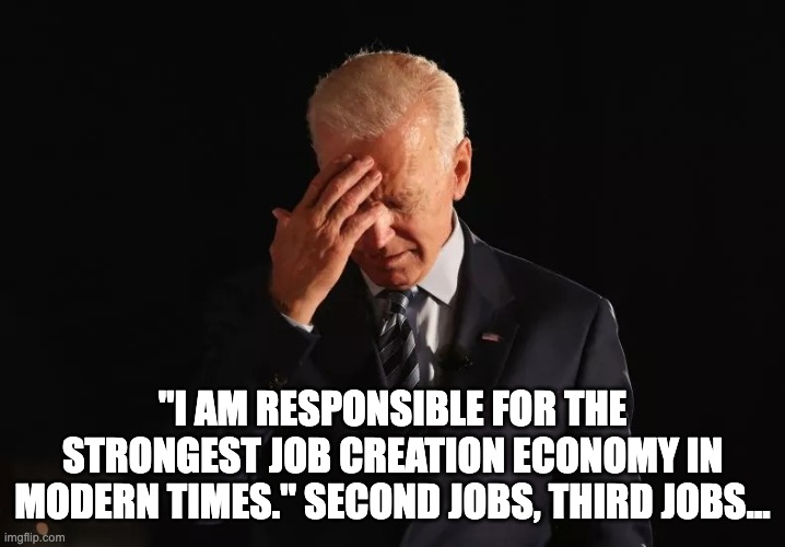 Biden creates jobs... a record number working two or three jobs just to make ends meet. | "I AM RESPONSIBLE FOR THE STRONGEST JOB CREATION ECONOMY IN MODERN TIMES." SECOND JOBS, THIRD JOBS… | image tagged in biden headache | made w/ Imgflip meme maker