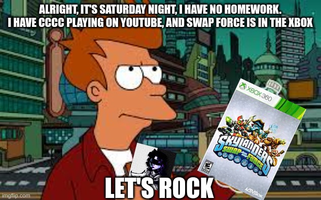 A perfect night | ALRIGHT, IT'S SATURDAY NIGHT, I HAVE NO HOMEWORK. I HAVE CCCC PLAYING ON YOUTUBE, AND SWAP FORCE IS IN THE XBOX; LET'S ROCK | image tagged in futurama fry,chonny jash,skylanders,memes | made w/ Imgflip meme maker