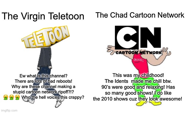 Cartoon network is better than Teletoon | The Chad Cartoon Network; The Virgin Teletoon; This was my childhood! The Idents  made me chill btw. 90’s were good and relaxing! Has so many good shows! I do like the 2010 shows cuz they look awesome! Ew what is this channel? There are lots of bad reboots! Why are these channel making a stupid cartoon network ripoff?!? 🤮🤮🤮 Who the hell voices this crappy? | image tagged in virgin vs chad | made w/ Imgflip meme maker