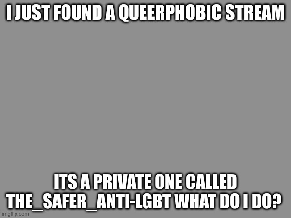 I will probably make a post passing it off to the queer elders here because my egg only completely cracked like a month ago so i | I JUST FOUND A QUEERPHOBIC STREAM; ITS A PRIVATE ONE CALLED THE_SAFER_ANTI-LGBT WHAT DO I DO? | made w/ Imgflip meme maker