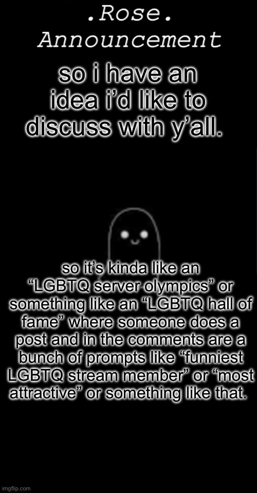 lmk what y’all think!! | so i have an idea i’d like to discuss with y’all. so it’s kinda like an “LGBTQ server olympics” or something like an “LGBTQ hall of fame” where someone does a post and in the comments are a bunch of prompts like “funniest LGBTQ stream member” or “most attractive” or something like that. | image tagged in rose announcement | made w/ Imgflip meme maker