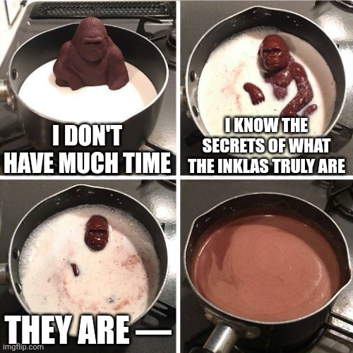 I'm still thinking of what the Inklas could be | I DON'T HAVE MUCH TIME; I KNOW THE SECRETS OF WHAT THE INKLAS TRULY ARE; THEY ARE — | image tagged in chocolate gorilla | made w/ Imgflip meme maker