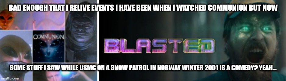 Life's stranger than fiction | BAD ENOUGH THAT I RELIVE EVENTS I HAVE BEEN WHEN I WATCHED COMMUNION BUT NOW; SOME STUFF I SAW WHILE USMC ON A SNOW PATROL IN NORWAY WINTER 2001 IS A COMEDY? YEAH... | image tagged in funny memes | made w/ Imgflip meme maker