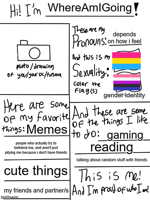 This is me! (if you know this song... you're awesome) | WhereAmIGoing; depends on how i feel; gender identity; Memes; gaming; people who actually try to befriend me, and aren't just pitying me because i don't have friends; reading; talking about random stuff with friends; cute things; my friends and partner/s | image tagged in lgbtq stream account profile,this is me | made w/ Imgflip meme maker