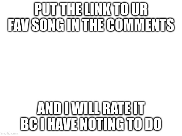 I dont have anything to do | PUT THE LINK TO UR FAV SONG IN THE COMMENTS; AND I WILL RATE IT BC I HAVE NOTING TO DO | image tagged in songs | made w/ Imgflip meme maker