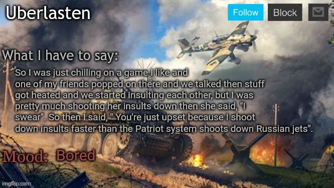 Uberlasten's announcement temp | So I was just chilling on a game I like and one of my friends popped on there and we talked then stuff got heated and we started insulting each other, but I was pretty much shooting her insults down then she said, "I swear". So then I said, " You're just upset because I shoot down insults faster than the Patriot system shoots down Russian jets". Bored | image tagged in uberlasten's announcement temp | made w/ Imgflip meme maker